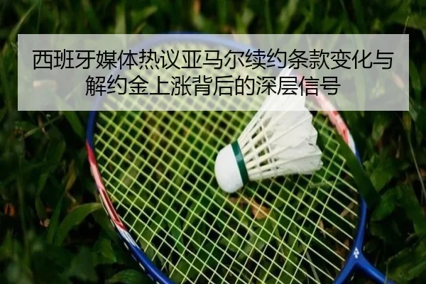 西班牙媒体热议亚马尔续约条款变化与解约金上涨背后的深层信号