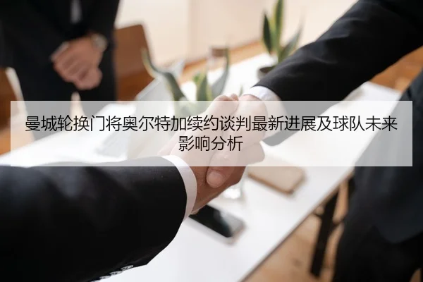 曼城轮换门将奥尔特加续约谈判最新进展及球队未来影响分析