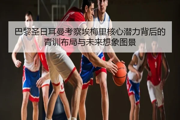 巴黎圣日耳曼考察埃梅里核心潜力背后的青训布局与未来想象图景