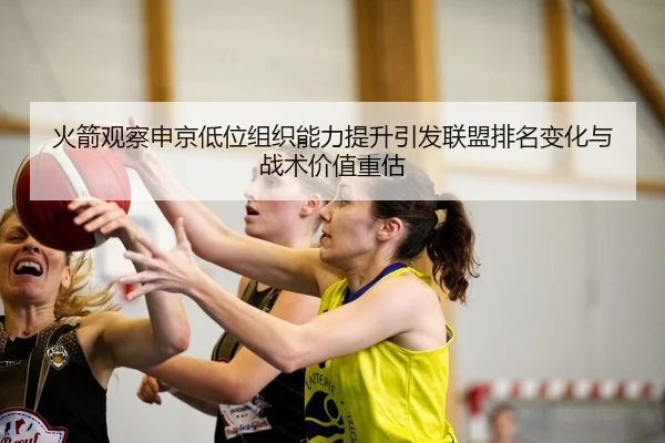 火箭观察申京低位组织能力提升引发联盟排名变化与战术价值重估