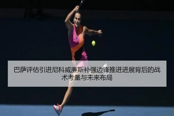 巴萨评估引进尼科威廉斯补强边锋推进进展背后的战术考量与未来布局