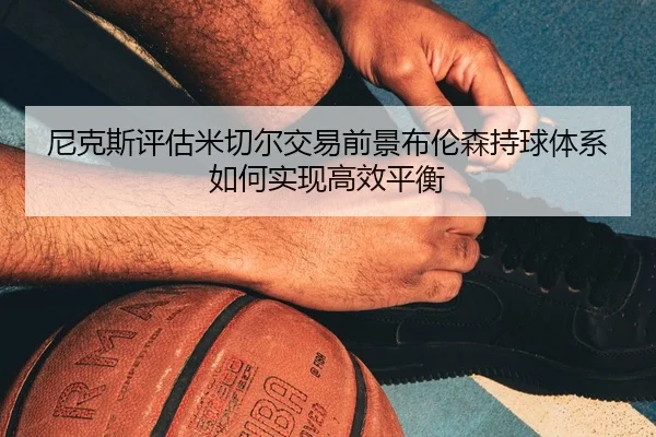 尼克斯评估米切尔交易前景布伦森持球体系如何实现高效平衡